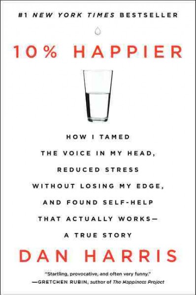 10% happier : how I tamed the voice in my head, reduced stress without losing my edge, and found self-help that actually works : a true story / Dan Harris.