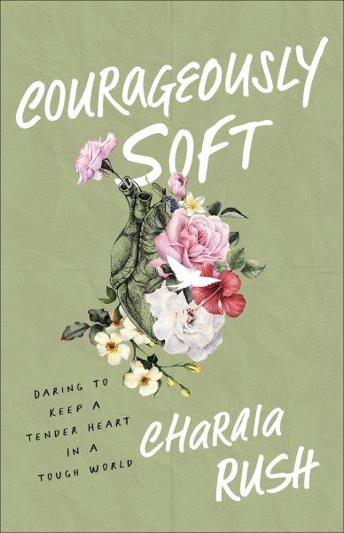 Courageously Soft : Daring to Keep a Tender Heart in a Tough World [electronic resource] / Charaia Rush.