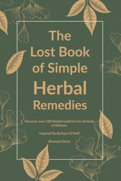 The lost book of simple herbal remedies : discover over 100 herbal medicine for all kinds of ailment. Herbal remedies with Dr. Barbara O'Neill [electronic resource] / Blossom Davis.